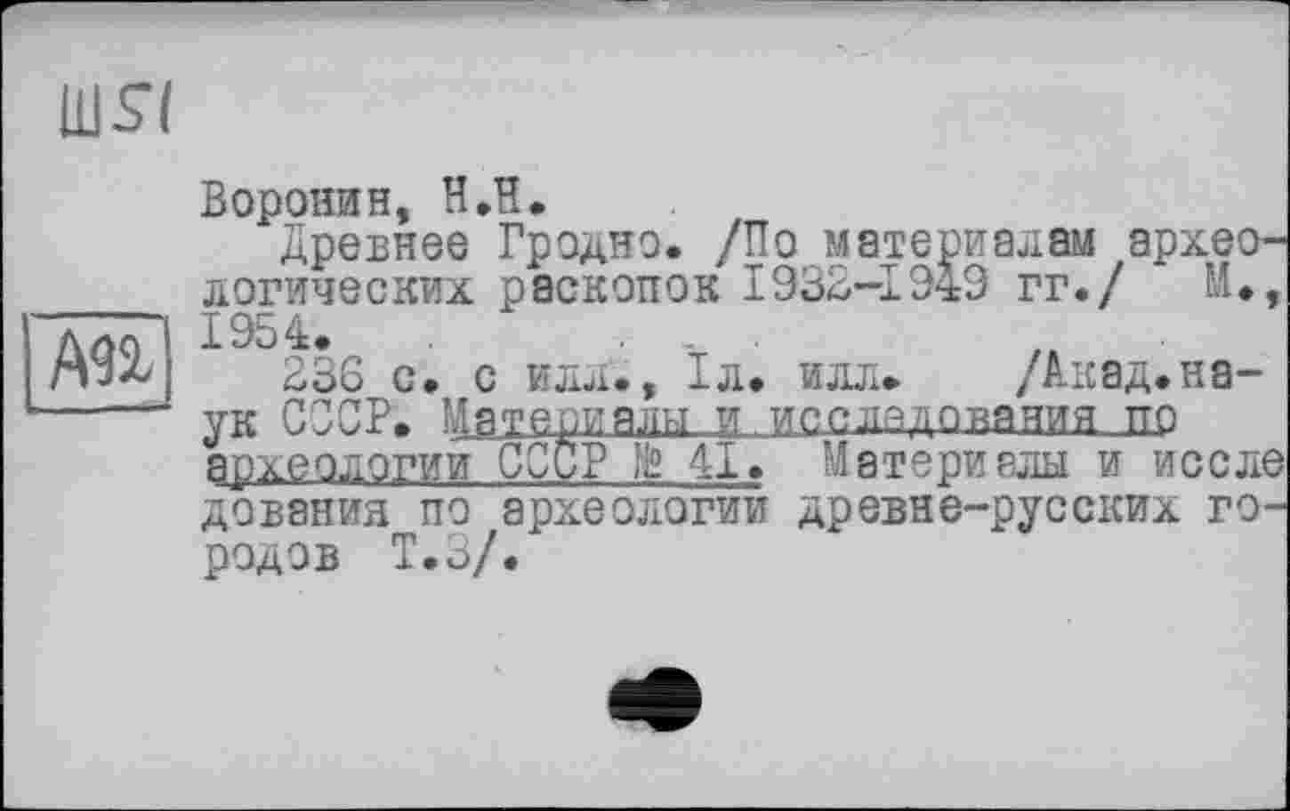 ﻿А9І
nisi
Воронин, ИЛ.
Древнее Гродно. /По материалам археологических раскопок 1932-1949 гг./ М., 1954.	. .. .
236 с. с илл., 1л. илл» /Акад.на-ук СССР. ь1зте^.ады....и...иосыддо^ашьа_1Ю археологии СССР 11° 41. Материалы и и осле дования по археологии древне-русских городов Т.З/.